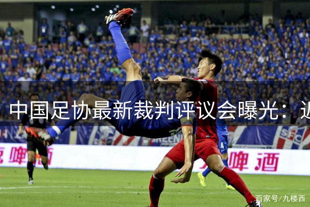 中国足协最新裁判评议会曝光：近六成判例存在误判