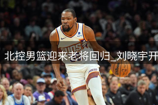 北控男篮迎来老将回归 刘晓宇开启双重角色新征程